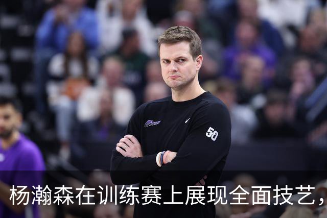 杨瀚森在训练赛上展现全面技艺，喜获胜利
